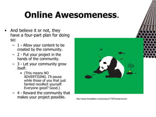 Online Awesomeness .  And believe it or not, they have a four-part plan for doing so: 1 - Allow your content to be created by the community. 2 - Put your project in the hands of the community. 3 - Let your community grow itself.  (This means NO ADVERTISING. I'll pause while those of you that just fainted recollect yourself. Everyone good? Good.) 4 - Reward the community that makes your project possible. http://www.threadless.com/product/178/Pandamonium 