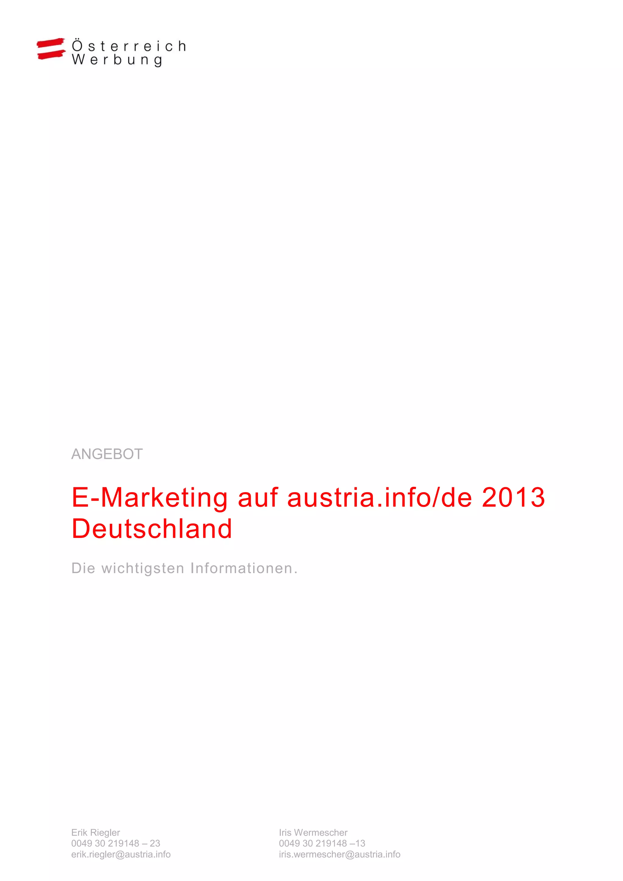 ANGEBOT


E-Marketing auf austria.info/de 2013
Deutschland
Die wichtigsten Informationen.




Erik Riegler                Iris Wermescher
0049 30 219148 – 23         0049 30 219148 –13
erik.riegler@austria.info   iris.wermescher@austria.info
 