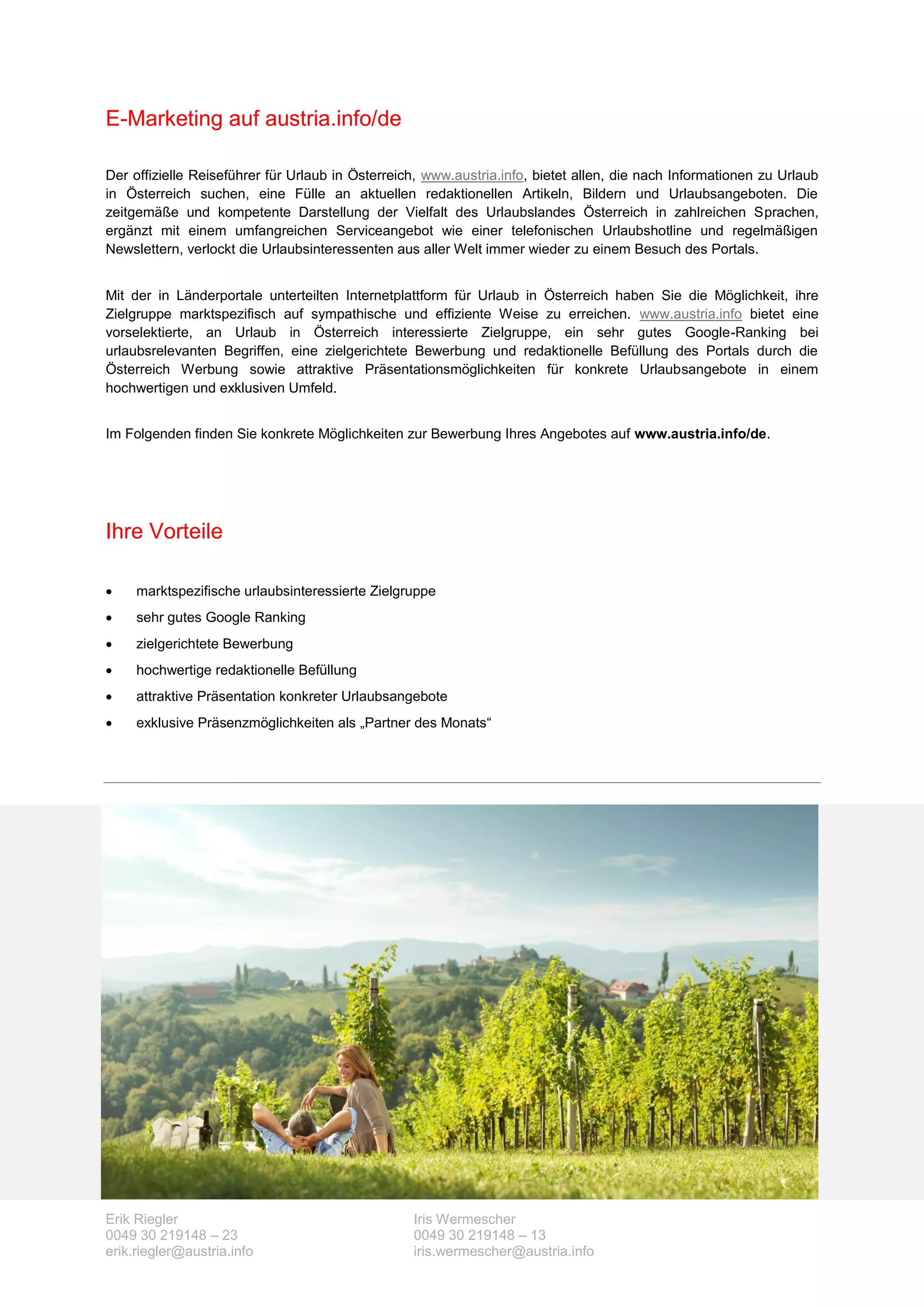 E-Marketing auf austria.info/de

Der offizielle Reiseführer für Urlaub in Österreich, www.austria.info, bietet allen, die nach Informationen zu Urlaub
in Österreich suchen, eine Fülle an aktuellen redaktionellen Artikeln, Bildern und Urlaubsangeboten. Die
zeitgemäße und kompetente Darstellung der Vielfalt des Urlaubslandes Österreich in zahlreichen Sprachen,
ergänzt mit einem umfangreichen Serviceangebot wie einer telefonischen Urlaubshotline und regelmäßigen
Newslettern, verlockt die Urlaubsinteressenten aus aller Welt immer wieder zu einem Besuch des Portals.


Mit der in Länderportale unterteilten Internetplattform für Urlaub in Österreich haben Sie die Möglichkeit, ihre
Zielgruppe marktspezifisch auf sympathische und effiziente Weise zu erreichen. www.austria.info bietet eine
vorselektierte, an Urlaub in Österreich interessierte Zielgruppe, ein sehr gutes Google-Ranking bei
urlaubsrelevanten Begriffen, eine zielgerichtete Bewerbung und redaktionelle Befüllung des Portals durch die
Österreich Werbung sowie attraktive Präsentationsmöglichkeiten für konkrete Urlaubsangebote in einem
hochwertigen und exklusiven Umfeld.


Im Folgenden finden Sie konkrete Möglichkeiten zur Bewerbung Ihres Angebotes auf www.austria.info/de.




Ihre Vorteile

    marktspezifische urlaubsinteressierte Zielgruppe
    sehr gutes Google Ranking
    zielgerichtete Bewerbung
    hochwertige redaktionelle Befüllung
    attraktive Präsentation konkreter Urlaubsangebote
    exklusive Präsenzmöglichkeiten als „Partner des Monats“




Erik Riegler                                      Iris Wermescher
0049 30 219148 – 23                               0049 30 219148 – 13
erik.riegler@austria.info                         iris.wermescher@austria.info
 