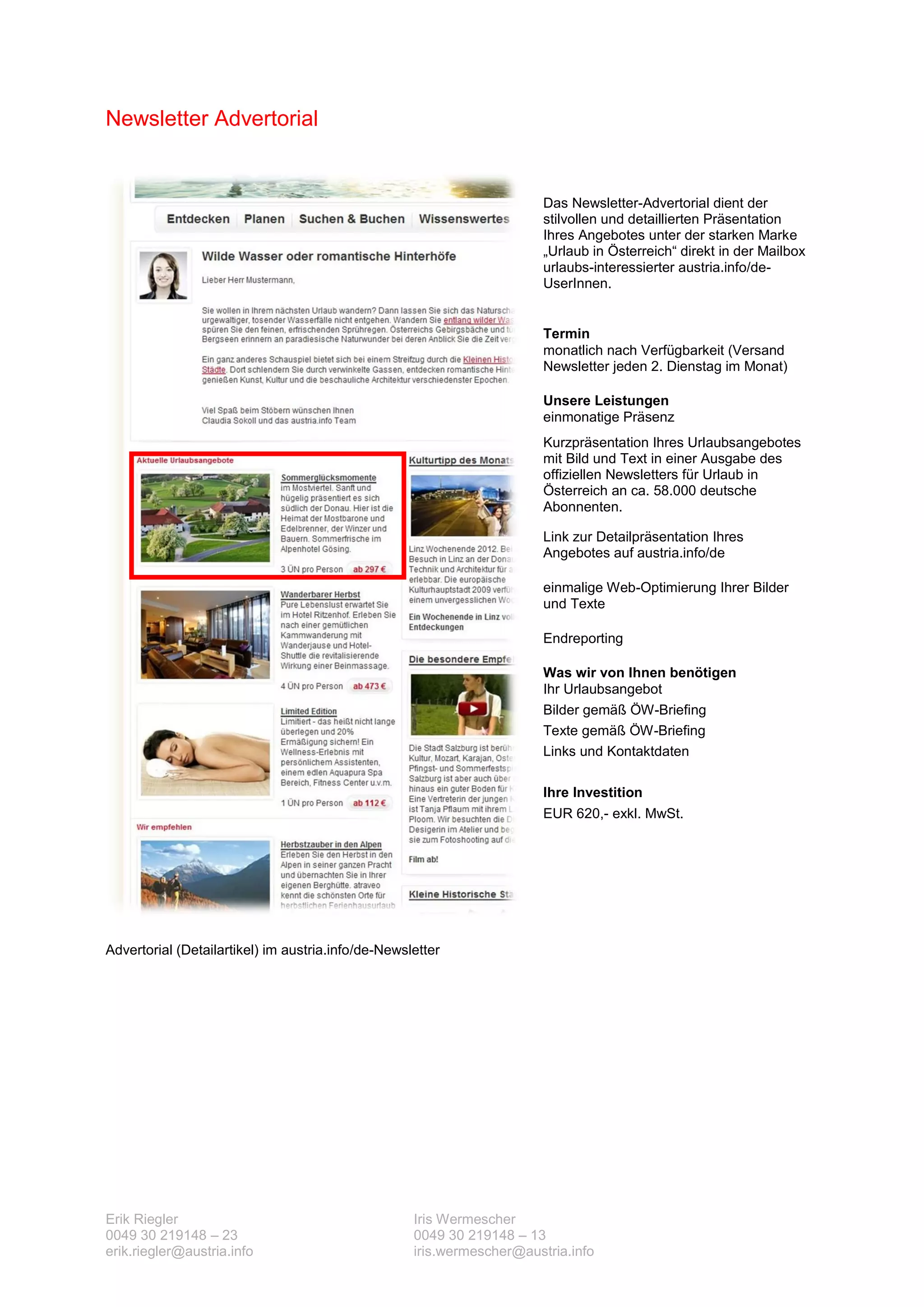 Newsletter Advertorial


                                                                        Das Newsletter-Advertorial dient der
                                                                        stilvollen und detaillierten Präsentation
                                                                        Ihres Angebotes unter der starken Marke
                                                                        „Urlaub in Österreich“ direkt in der Mailbox
                                                                        urlaubs-interessierter austria.info/de-
                                                                        UserInnen.


                                                                        Termin
                                                                        monatlich nach Verfügbarkeit (Versand
                                                                        Newsletter jeden 2. Dienstag im Monat)

                                                                        Unsere Leistungen
                                                                        einmonatige Präsenz
                                                                        Kurzpräsentation Ihres Urlaubsangebotes
                                                                        mit Bild und Text in einer Ausgabe des
                                                                        offiziellen Newsletters für Urlaub in
                                                                        Österreich an ca. 58.000 deutsche
                                                                        Abonnenten.

                                                                        Link zur Detailpräsentation Ihres
                                                                        Angebotes auf austria.info/de

                                                                        einmalige Web-Optimierung Ihrer Bilder
                                                                        und Texte

                                                                        Endreporting

                                                                        Was wir von Ihnen benötigen
                                                                        Ihr Urlaubsangebot
                                                                        Bilder gemäß ÖW-Briefing
                                                                        Texte gemäß ÖW-Briefing
                                                                        Links und Kontaktdaten

                                                                        Ihre Investition
                                                                        EUR 620,- exkl. MwSt.




Advertorial (Detailartikel) im austria.info/de-Newsletter




Erik Riegler                                        Iris Wermescher
0049 30 219148 – 23                                 0049 30 219148 – 13
erik.riegler@austria.info                           iris.wermescher@austria.info
 