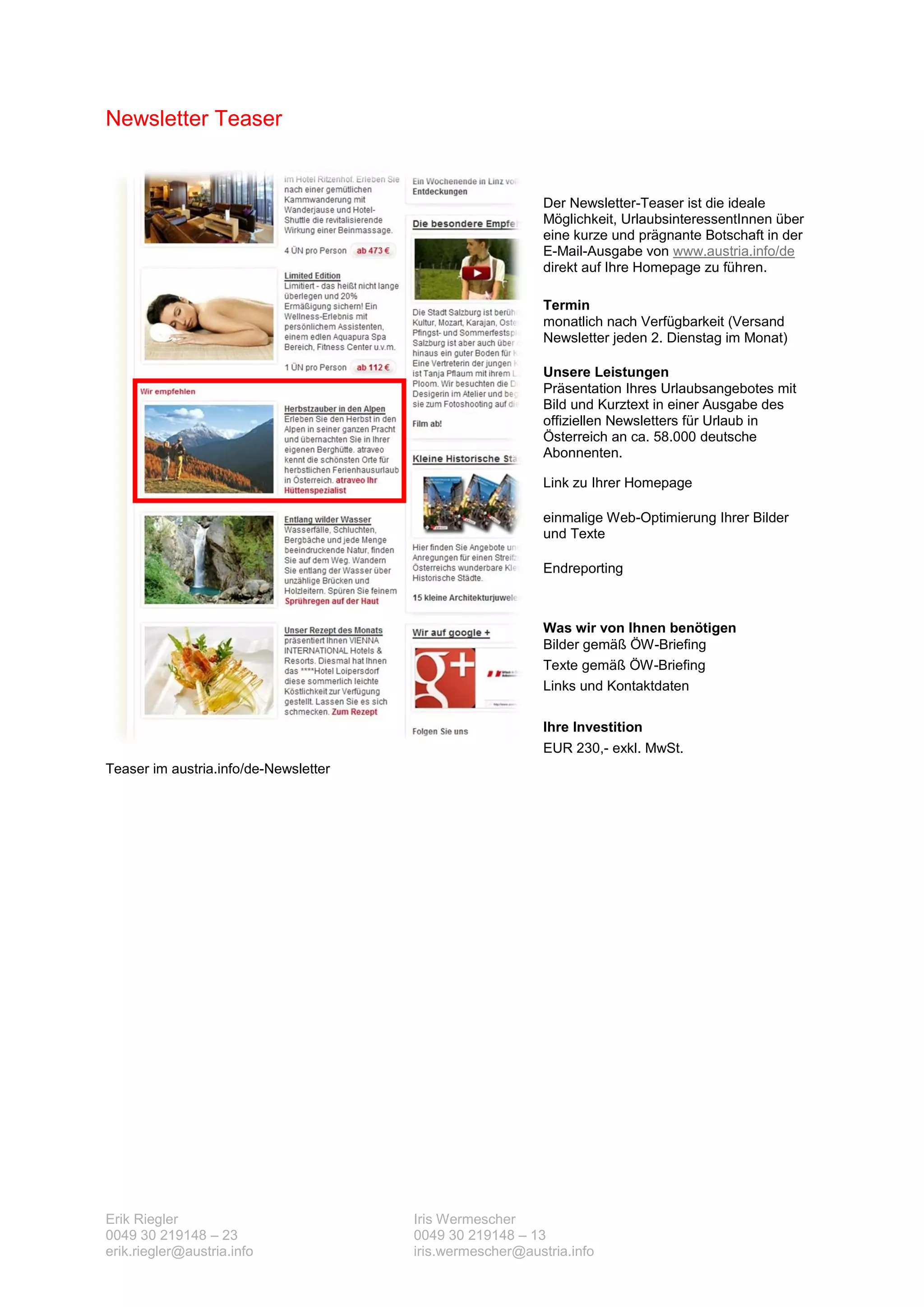 Newsletter Teaser


                                                           Der Newsletter-Teaser ist die ideale
                                                           Möglichkeit, UrlaubsinteressentInnen über
                                                           eine kurze und prägnante Botschaft in der
                                                           E-Mail-Ausgabe von www.austria.info/de
                                                           direkt auf Ihre Homepage zu führen.

                                                           Termin
                                                           monatlich nach Verfügbarkeit (Versand
                                                           Newsletter jeden 2. Dienstag im Monat)

                                                           Unsere Leistungen
                                                           Präsentation Ihres Urlaubsangebotes mit
                                                           Bild und Kurztext in einer Ausgabe des
                                                           offiziellen Newsletters für Urlaub in
                                                           Österreich an ca. 58.000 deutsche
                                                           Abonnenten.

                                                           Link zu Ihrer Homepage

                                                           einmalige Web-Optimierung Ihrer Bilder
                                                           und Texte

                                                           Endreporting



                                                           Was wir von Ihnen benötigen
                                                           Bilder gemäß ÖW-Briefing
                                                           Texte gemäß ÖW-Briefing
                                                           Links und Kontaktdaten

                                                           Ihre Investition
                                                           EUR 230,- exkl. MwSt.
Teaser im austria.info/de-Newsletter




Erik Riegler                           Iris Wermescher
0049 30 219148 – 23                    0049 30 219148 – 13
erik.riegler@austria.info              iris.wermescher@austria.info
 