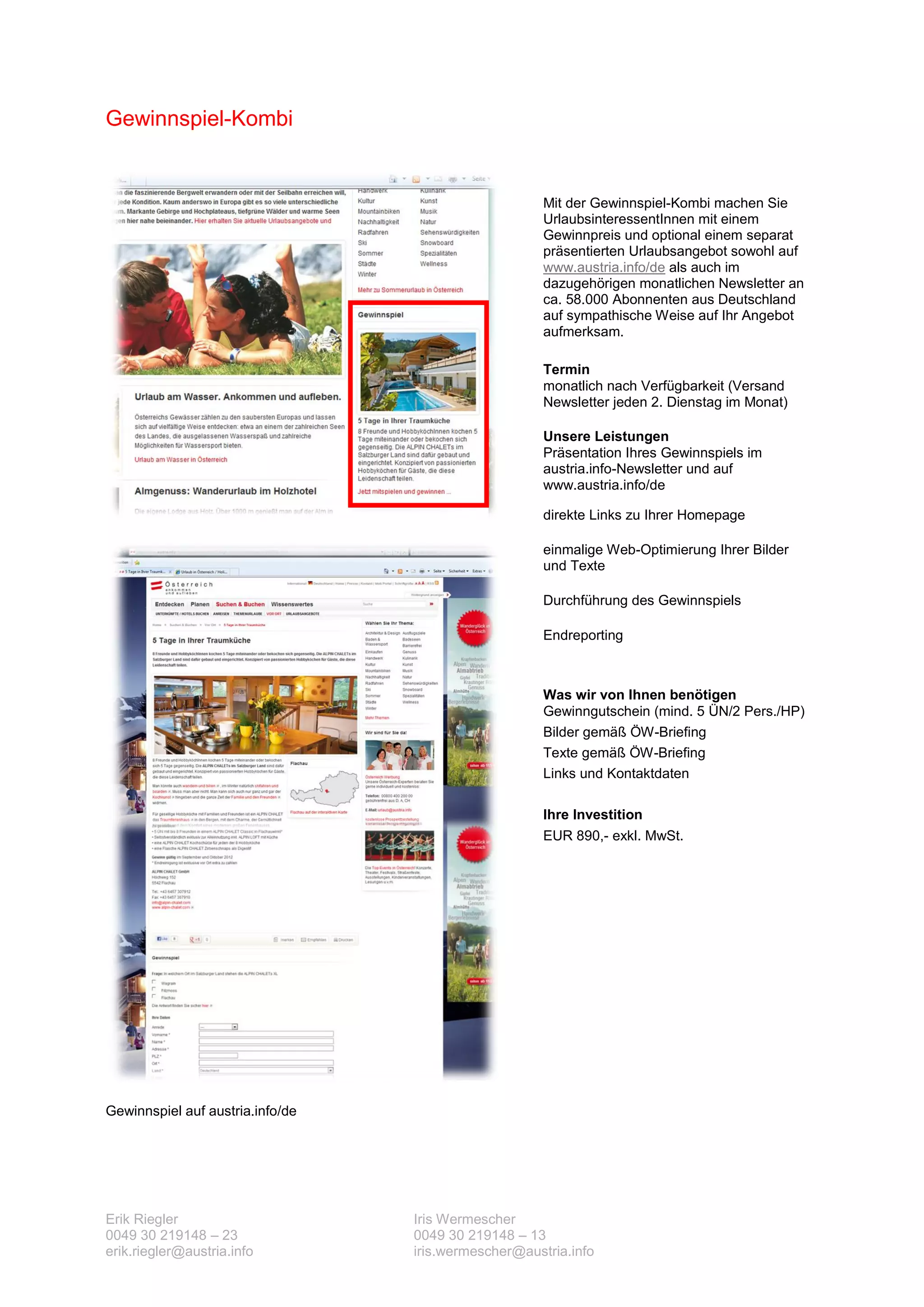 Gewinnspiel-Kombi


                                                      Mit der Gewinnspiel-Kombi machen Sie
                                                      UrlaubsinteressentInnen mit einem
                                                      Gewinnpreis und optional einem separat
                                                      präsentierten Urlaubsangebot sowohl auf
                                                      www.austria.info/de als auch im
                                                      dazugehörigen monatlichen Newsletter an
                                                      ca. 58.000 Abonnenten aus Deutschland
                                                      auf sympathische Weise auf Ihr Angebot
                                                      aufmerksam.

                                                      Termin
                                                      monatlich nach Verfügbarkeit (Versand
                                                      Newsletter jeden 2. Dienstag im Monat)

                                                      Unsere Leistungen
                                                      Präsentation Ihres Gewinnspiels im
                                                      austria.info-Newsletter und auf
                                                      www.austria.info/de

                                                      direkte Links zu Ihrer Homepage

                                                      einmalige Web-Optimierung Ihrer Bilder
                                                      und Texte

                                                      Durchführung des Gewinnspiels

                                                      Endreporting



                                                      Was wir von Ihnen benötigen
                                                      Gewinngutschein (mind. 5 ÜN/2 Pers./HP)
                                                      Bilder gemäß ÖW-Briefing
                                                      Texte gemäß ÖW-Briefing
                                                      Links und Kontaktdaten

                                                      Ihre Investition
                                                      EUR 890,- exkl. MwSt.




Gewinnspiel auf austria.info/de




Erik Riegler                      Iris Wermescher
0049 30 219148 – 23               0049 30 219148 – 13
erik.riegler@austria.info         iris.wermescher@austria.info
 