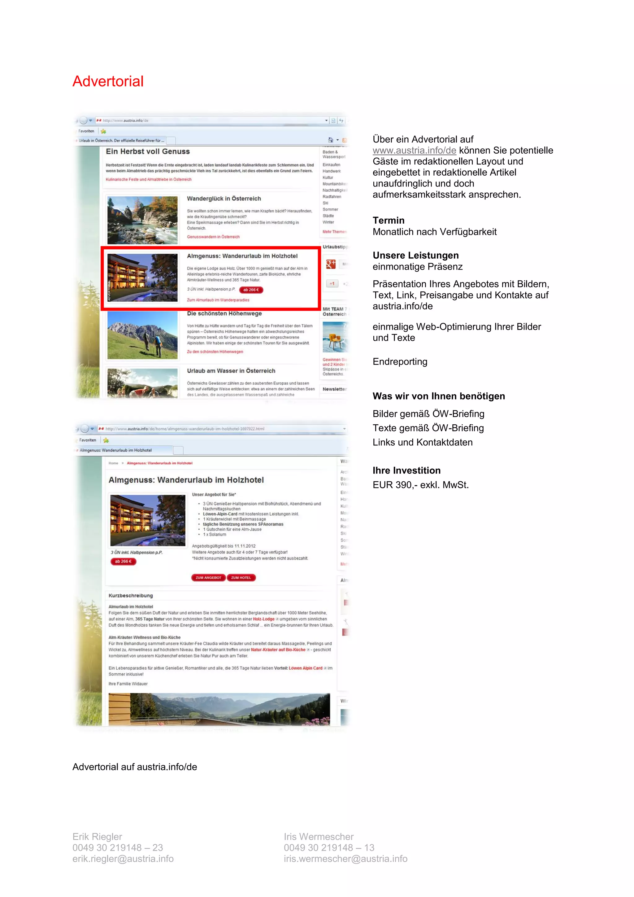 Advertorial


                                                      Über ein Advertorial auf
                                                      www.austria.info/de können Sie potentielle
                                                      Gäste im redaktionellen Layout und
                                                      eingebettet in redaktionelle Artikel
                                                      unaufdringlich und doch
                                                      aufmerksamkeitsstark ansprechen.

                                                      Termin
                                                      Monatlich nach Verfügbarkeit

                                                      Unsere Leistungen
                                                      einmonatige Präsenz
                                                      Präsentation Ihres Angebotes mit Bildern,
                                                      Text, Link, Preisangabe und Kontakte auf
                                                      austria.info/de

                                                      einmalige Web-Optimierung Ihrer Bilder
                                                      und Texte

                                                      Endreporting


                                                      Was wir von Ihnen benötigen
                                                      Bilder gemäß ÖW-Briefing
                                                      Texte gemäß ÖW-Briefing
                                                      Links und Kontaktdaten

                                                      Ihre Investition
                                                      EUR 390,- exkl. MwSt.




Advertorial auf austria.info/de




Erik Riegler                      Iris Wermescher
0049 30 219148 – 23               0049 30 219148 – 13
erik.riegler@austria.info         iris.wermescher@austria.info
 