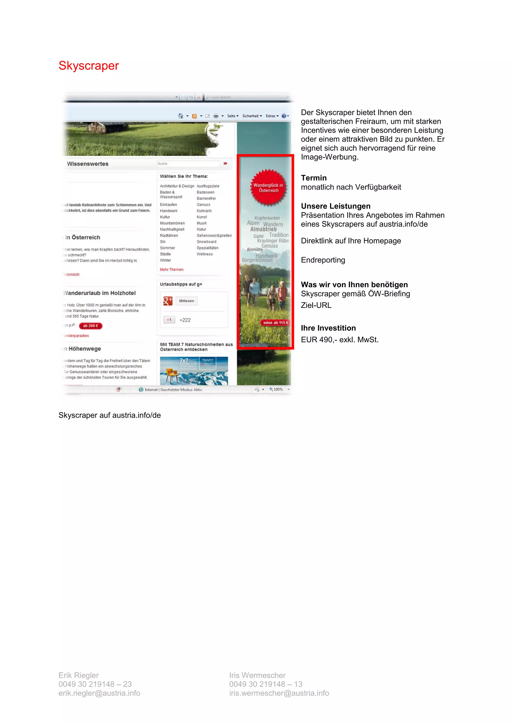 Skyscraper


                                                     Der Skyscraper bietet Ihnen den
                                                     gestalterischen Freiraum, um mit starken
                                                     Incentives wie einer besonderen Leistung
                                                     oder einem attraktiven Bild zu punkten. Er
                                                     eignet sich auch hervorragend für reine
                                                     Image-Werbung.

                                                     Termin
                                                     monatlich nach Verfügbarkeit

                                                     Unsere Leistungen
                                                     Präsentation Ihres Angebotes im Rahmen
                                                     eines Skyscrapers auf austria.info/de

                                                     Direktlink auf Ihre Homepage

                                                     Endreporting


                                                     Was wir von Ihnen benötigen
                                                     Skyscraper gemäß ÖW-Briefing
                                                     Ziel-URL

                                                     Ihre Investition
                                                     EUR 490,- exkl. MwSt.




Skyscraper auf austria.info/de




Erik Riegler                     Iris Wermescher
0049 30 219148 – 23              0049 30 219148 – 13
erik.riegler@austria.info        iris.wermescher@austria.info
 