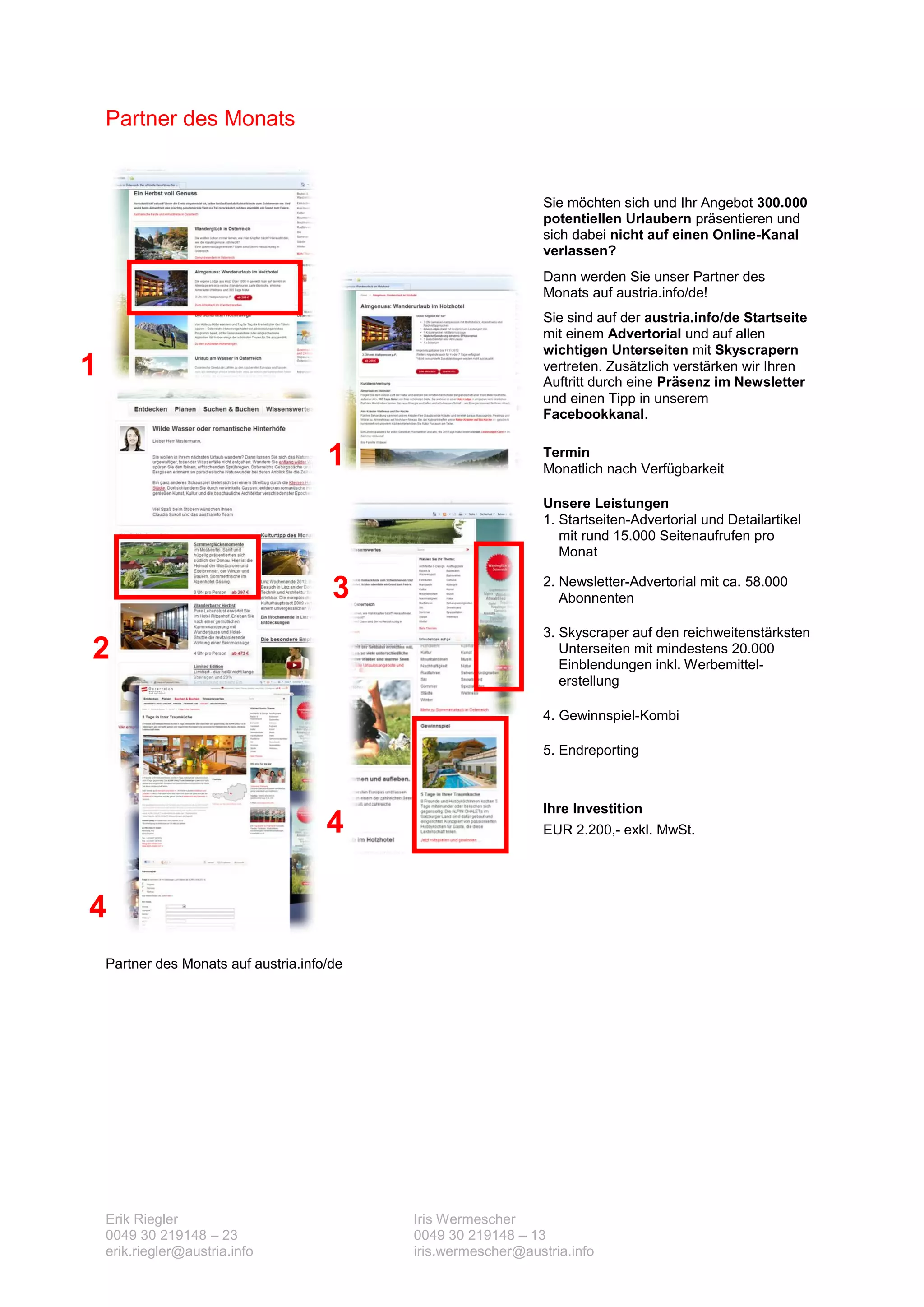Partner des Monats


                                                                 Sie möchten sich und Ihr Angebot 300.000
                                                                 potentiellen Urlaubern präsentieren und
                                                                 sich dabei nicht auf einen Online-Kanal
                                                                 verlassen?
                                                                 Dann werden Sie unser Partner des
                                                                 Monats auf austria.info/de!
                                                                 Sie sind auf der austria.info/de Startseite
                                                                 mit einem Advertorial und auf allen
                                                                 wichtigen Unterseiten mit Skyscrapern
1                                                                vertreten. Zusätzlich verstärken wir Ihren
                                                                 Auftritt durch eine Präsenz im Newsletter
                                                                 und einen Tipp in unserem
                                                                 Facebookkanal.


                                       1                         Termin
                                                                 Monatlich nach Verfügbarkeit

                                                                 Unsere Leistungen
                                                                 1. Startseiten-Advertorial und Detailartikel
                                                                    mit rund 15.000 Seitenaufrufen pro
                                                                    Monat

                                        3                        2. Newsletter-Advertorial mit ca. 58.000
                                                                    Abonnenten

                                                                 3. Skyscraper auf den reichweitenstärksten
2                                                                   Unterseiten mit mindestens 20.000
                                                                    Einblendungen inkl. Werbemittel-
                                                                    erstellung

                                                                 4. Gewinnspiel-Kombi

                                                                 5. Endreporting



                                                                 Ihre Investition
                                       4                         EUR 2.200,- exkl. MwSt.




4
    Partner des Monats auf austria.info/de




    Erik Riegler                             Iris Wermescher
    0049 30 219148 – 23                      0049 30 219148 – 13
    erik.riegler@austria.info                iris.wermescher@austria.info
 