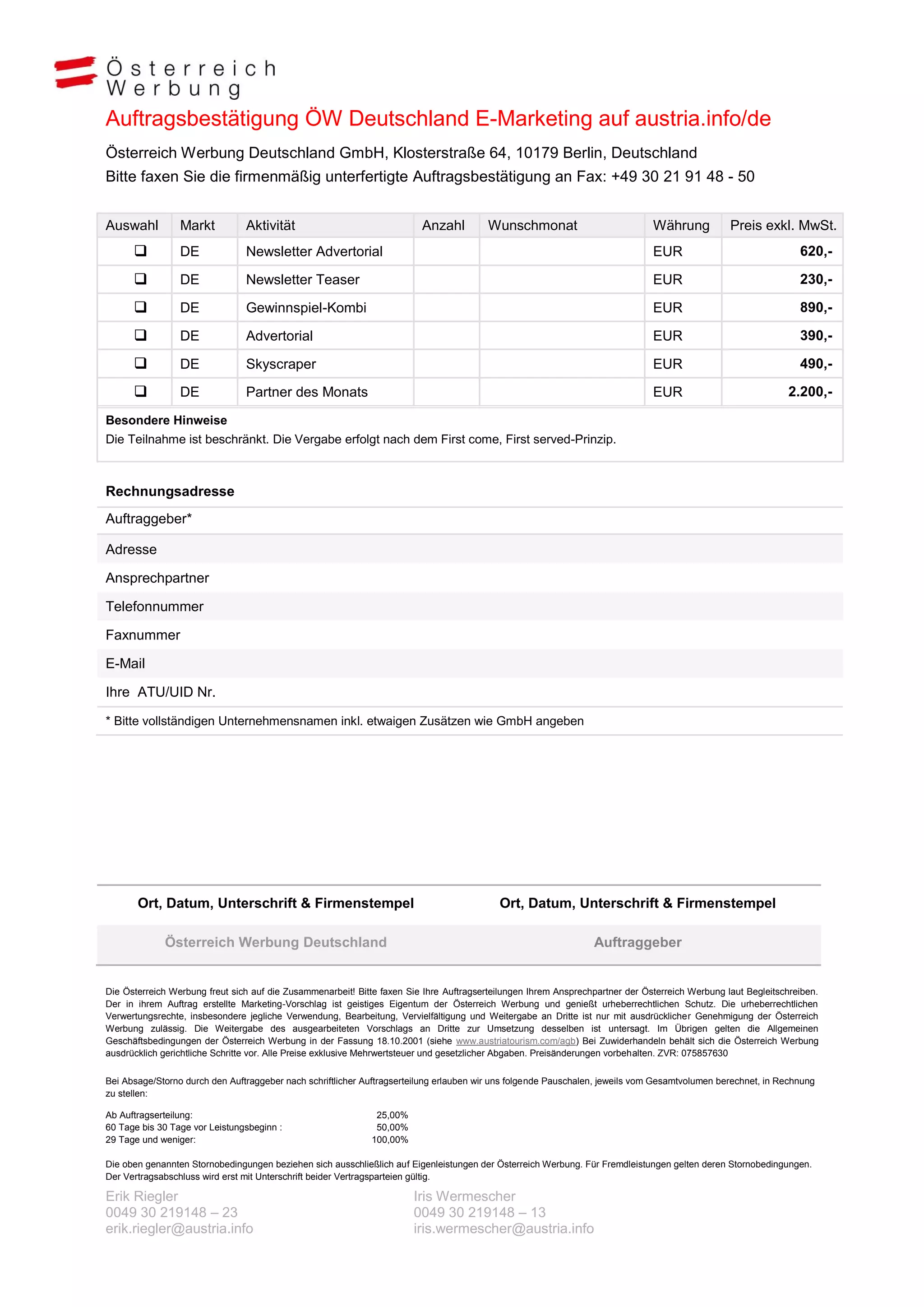 Auftragsbestätigung ÖW Deutschland E-Marketing auf austria.info/de
Österreich Werbung Deutschland GmbH, Klosterstraße 64, 10179 Berlin, Deutschland
Bitte faxen Sie die firmenmäßig unterfertigte Auftragsbestätigung an Fax: +49 30 21 91 48 - 50


Auswahl          Markt          Aktivität                                Anzahl          Wunschmonat                           Währung           Preis exkl. MwSt.
                DE             Newsletter Advertorial                                                                         EUR                               620,-

                DE             Newsletter Teaser                                                                              EUR                               230,-

                DE             Gewinnspiel-Kombi                                                                              EUR                               890,-

                DE             Advertorial                                                                                    EUR                               390,-

                DE             Skyscraper                                                                                     EUR                               490,-

                DE             Partner des Monats                                                                             EUR                            2.200,-

Besondere Hinweise
Die Teilnahme ist beschränkt. Die Vergabe erfolgt nach dem First come, First served-Prinzip.



Rechnungsadresse
Auftraggeber*

Adresse

Ansprechpartner

Telefonnummer

Faxnummer

E-Mail

Ihre ATU/UID Nr.

* Bitte vollständigen Unternehmensnamen inkl. etwaigen Zusätzen wie GmbH angeben




       Ort, Datum, Unterschrift & Firmenstempel                                            Ort, Datum, Unterschrift & Firmenstempel

             Österreich Werbung Deutschland                                                                      Auftraggeber


Die Österreich Werbung freut sich auf die Zusammenarbeit! Bitte faxen Sie Ihre Auftragserteilungen Ihrem Ansprechpartner der Österreich Werbung laut Begleitschreiben.
Der in ihrem Auftrag erstellte Marketing-Vorschlag ist geistiges Eigentum der Österreich Werbung und genießt urheberrechtlichen Schutz. Die urheberrechtlichen
Verwertungsrechte, insbesondere jegliche Verwendung, Bearbeitung, Vervielfältigung und Weitergabe an Dritte ist nur mit ausdrücklicher Genehmigung der Österreich
Werbung zulässig. Die Weitergabe des ausgearbeiteten Vorschlags an Dritte zur Umsetzung desselben ist untersagt. Im Übrigen gelten die Allgemeinen
Geschäftsbedingungen der Österreich Werbung in der Fassung 18.10.2001 (siehe www.austriatourism.com/agb) Bei Zuwiderhandeln behält sich die Österreich Werbung
ausdrücklich gerichtliche Schritte vor. Alle Preise exklusive Mehrwertsteuer und gesetzlicher Abgaben. Preisänderungen vorbehalten. ZVR: 075857630


Bei Absage/Storno durch den Auftraggeber nach schriftlicher Auftragserteilung erlauben wir uns folgende Pauschalen, jeweils vom Gesamtvolumen berechnet, in Rechnung
zu stellen:

Ab Auftragserteilung:                                         25,00%
60 Tage bis 30 Tage vor Leistungsbeginn :                     50,00%
29 Tage und weniger:                                         100,00%

Die oben genannten Stornobedingungen beziehen sich ausschließlich auf Eigenleistungen der Österreich Werbung. Für Fremdleistungen gelten deren Stornobedingungen.
Der Vertragsabschluss wird erst mit Unterschrift beider Vertragsparteien gültig.

Erik Riegler                                                           Iris Wermescher
0049 30 219148 – 23                                                    0049 30 219148 – 13
erik.riegler@austria.info                                              iris.wermescher@austria.info
 