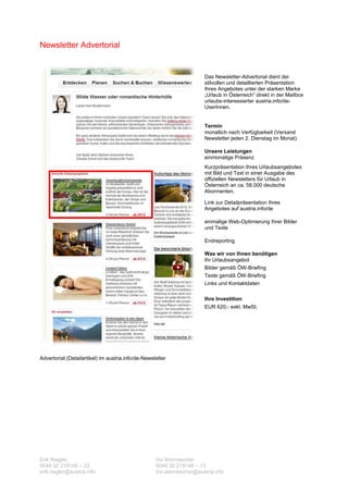 Newsletter Advertorial


                                                                        Das Newsletter-Advertorial dient der
                                                                        stilvollen und detaillierten Präsentation
                                                                        Ihres Angebotes unter der starken Marke
                                                                        „Urlaub in Österreich“ direkt in der Mailbox
                                                                        urlaubs-interessierter austria.info/de-
                                                                        UserInnen.


                                                                        Termin
                                                                        monatlich nach Verfügbarkeit (Versand
                                                                        Newsletter jeden 2. Dienstag im Monat)

                                                                        Unsere Leistungen
                                                                        einmonatige Präsenz
                                                                        Kurzpräsentation Ihres Urlaubsangebotes
                                                                        mit Bild und Text in einer Ausgabe des
                                                                        offiziellen Newsletters für Urlaub in
                                                                        Österreich an ca. 58.000 deutsche
                                                                        Abonnenten.

                                                                        Link zur Detailpräsentation Ihres
                                                                        Angebotes auf austria.info/de

                                                                        einmalige Web-Optimierung Ihrer Bilder
                                                                        und Texte

                                                                        Endreporting

                                                                        Was wir von Ihnen benötigen
                                                                        Ihr Urlaubsangebot
                                                                        Bilder gemäß ÖW-Briefing
                                                                        Texte gemäß ÖW-Briefing
                                                                        Links und Kontaktdaten

                                                                        Ihre Investition
                                                                        EUR 620,- exkl. MwSt.




Advertorial (Detailartikel) im austria.info/de-Newsletter




Erik Riegler                                        Iris Wermescher
0049 30 219148 – 23                                 0049 30 219148 – 13
erik.riegler@austria.info                           iris.wermescher@austria.info
 