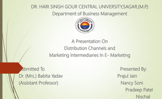 DR. HARI SINGH GOUR CENTRAL UNIVERSITY,SAGAR,(M.P.)
Department of Business Management
A Presentation On
Distribution Channels and
Marketing Intermediaries In E- Marketing
Submitted To Presented By:
Dr. (Mrs.) Babita Yadav Prajul Jain
(Assistant Professor) Nancy Soni
Pradeep Patel
Nischal
 