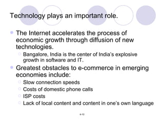 Technology plays an important role. The Internet accelerates the process of economic growth through diffusion of new technologies. Bangalore, India is the center of India’s explosive growth in software and IT. Greatest obstacles to e-commerce in emerging economies include: Slow connection speeds Costs of domestic phone calls ISP costs Lack of local content and content in one’s own language 