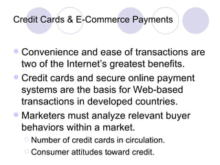 Credit Cards & E-Commerce Payments Convenience and ease of transactions are two of the Internet’s greatest benefits. Credit cards and secure online payment systems are the basis for Web-based transactions in developed countries. Marketers must analyze relevant buyer behaviors within a market. Number of credit cards in circulation. Consumer attitudes toward credit. 