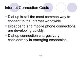 Internet Connection Costs Dial-up is still the most common way to connect to the Internet worldwide. Broadband and mobile phone connections are developing quickly. Dial-up connection charges vary considerably in emerging economies. 