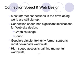 Connection Speed & Web Design Most Internet connections in the developing world are still dial-up. Connection speed has significant implications for Web site design. Graphics usage Sound Google’s simple, text-only format supports rapid downloads worldwide. High speed access is gaining momentum worldwide. 