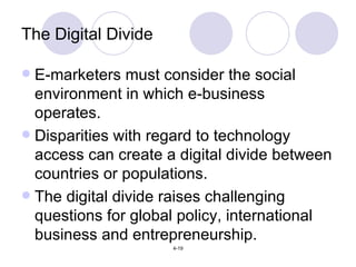 The Digital Divide E-marketers must consider the social environment in which e-business operates. Disparities with regard to technology access can create a digital divide between countries or populations. The digital divide raises challenging questions for global policy, international business and entrepreneurship. 