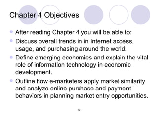 Chapter 4 Objectives After reading Chapter 4 you will be able to: Discuss overall trends in in Internet access, usage, and purchasing around the world.  Define emerging economies and explain the vital role of information technology in economic development. Outline how e-marketers apply market similarity and analyze online purchase and payment behaviors in planning market entry opportunities. 