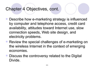 Chapter 4 Objectives, cont. Describe how e-marketing strategy is influenced by computer and telephone access, credit card availability, attitudes toward Internet use, slow connection speeds, Web site design, and electricity problems. Review the special challenges of e-marketing on the wireless Internet in the context of emerging economies. Discuss the controversy related to the Digital Divide. 