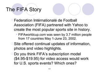 The FIFA Story Federation Int érnationalé de Football Association (FIFA) partnered with Yahoo to create the most popular sports site in history. FIFAworldcup.com was seen by 3.7 million people from 17 countries May 1-June 23, 2002. Site offered continual updates of information, photos and video highlights. Do you think FIFA’s subscription model ($4.95-$19.95) for video access would work for U.S. sports events? Which ones? 