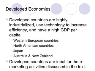 Developed Economies Developed countries are highly industrialized, use technology to increase efficiency, and have a high GDP per capita. Western European countries North American countries Japan Australia & New Zealand Developed countries are ideal for the e-marketing activities discussed in the text. 
