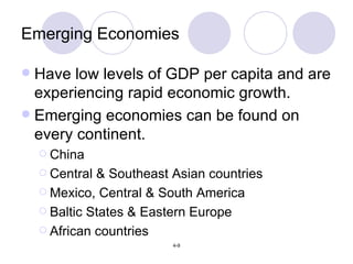 Emerging Economies Have low levels of GDP per capita and are experiencing rapid economic growth. Emerging economies can be found on every continent. China Central & Southeast Asian countries Mexico, Central & South America Baltic States & Eastern Europe African countries 