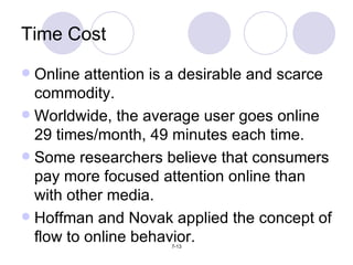 Online attention is a desirable and scarce commodity. Worldwide, the average user goes online 29 times/month, 49 minutes each time. Some researchers believe that consumers pay more focused attention online than with other media. Hoffman and Novak applied the concept of flow to online behavior. Time Cost 
