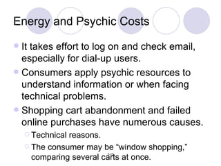 Energy and Psychic Costs It takes effort to log on and check email, especially for dial-up users. Consumers apply psychic resources to understand information or when facing technical problems. Shopping cart abandonment and failed online purchases have numerous causes. Technical reasons. The consumer may be “window shopping,”  comparing several carts at once. 