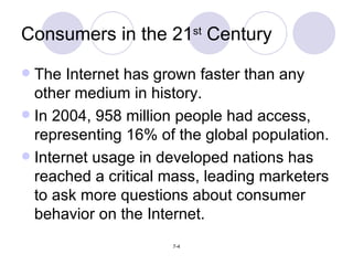 The Internet has grown faster than any other medium in history. In 2004, 958 million people had access, representing 16% of the global population. Internet usage in developed nations has reached a critical mass, leading marketers to ask more questions about consumer behavior on the Internet. Consumers in the 21 st  Century 
