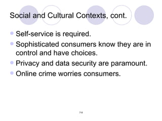 Social and Cultural Contexts, cont. Self-service is required. Sophisticated consumers know they are in control and have choices. Privacy and data security are paramount. Online crime worries consumers. 