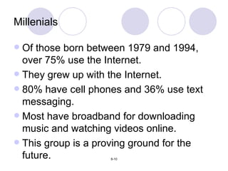 Millenials Of those born between 1979 and 1994, over 75% use the Internet. They grew up with the Internet. 80% have cell phones and 36% use text messaging. Most have broadband for downloading music and watching videos online. This group is a proving ground for the future. 