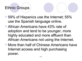 Ethnic Groups 59% of Hispanics use the Internet; 55% use the Spanish language online. African Americans have 43% rate of adoption and tend to be younger, more highly educated and more affluent than African Americans not using the Internet. More than half of Chinese Americans have Internet access and high purchasing power. 