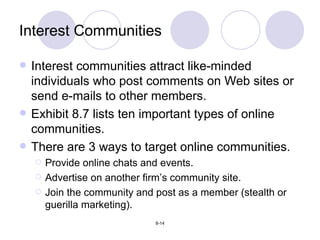 Interest Communities Interest communities attract like-minded individuals who post comments on Web sites or send e-mails to other members. Exhibit 8.7 lists ten important types of online communities. There are 3 ways to target online communities. Provide online chats and events. Advertise on another firm’s community site. Join the community and post as a member (stealth or guerilla marketing). 
