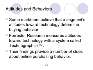 Some marketers believe that a segment’s attitudes toward technology determine buying behavior. Forrester Research measures attitudes toward technology with a system called Technographics ™. Their findings provide a number of clues about online purchasing behavior. Attitudes and Behaviors 