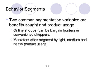 Two common segmentation variables are benefits sought and product usage. Online shopper can be bargain hunters or convenience shoppers. Marketers often segment by light, medium and heavy product usage. Behavior Segments 