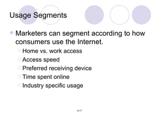 Usage Segments Marketers can segment according to how consumers use the Internet. Home vs. work access Access speed Preferred receiving device Time spent online Industry specific usage 