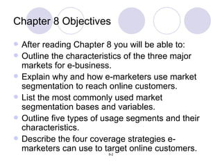 Chapter 8 Objectives After reading Chapter 8 you will be able to: Outline the characteristics of the three major markets for e-business. Explain why and how e-marketers use market segmentation to reach online customers. List the most commonly used market segmentation bases and variables. Outline five types of usage segments and their characteristics. Describe the four coverage strategies e-marketers can use to target online customers. 