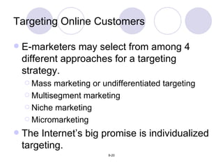 Targeting Online Customers E-marketers may select from among 4 different approaches for a targeting strategy. Mass marketing or undifferentiated targeting Multisegment marketing Niche marketing Micromarketing The Internet’s big promise is individualized targeting. 