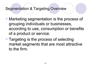 Segmentation & Targeting Overview Marketing segmentation is the process of grouping individuals or businesses, according to use, consumption or benefits of a product or service. Targeting is the process of selecting market segments that are most attractive to the firm. 