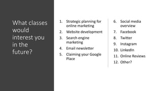 What classes
would
interest you
in the
future?
1. Strategic planning for
online marketing
2. Website development
3. Search engine
marketing
4. Email newsletter
5. Claiming your Google
Place
6. Social media
overview
7. Facebook
8. Twitter
9. Instagram
10. LinkedIn
11. Online Reviews
12. Other?