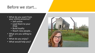 Before we start…
• What do you want from
your online presence?
• Sell online
• Lead them to your
shop
• Build loyalty
• Reach new people…
• What are you willing to
do?
• What do you enjoy?
• What would help you?