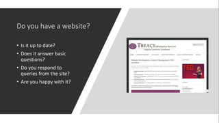 Do you have a website?
• Is it up to date?
• Does it answer basic
questions?
• Do you respond to
queries from the site?
• Are you happy with it?