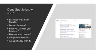Does Google know
you?
• Search your name in
Google.
• Do you show up?
• Have you claimed your
business?
• How are your reviews?
• Are you on YouTube?
• Are you happy with it?