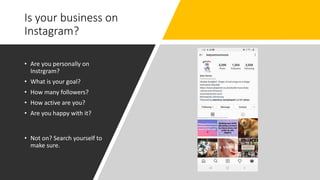 Is your business on
Instagram?
• Are you personally on
Instrgram?
• What is your goal?
• How many followers?
• How active are you?
• Are you happy with it?
• Not on? Search yourself to
make sure.