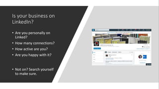Is your business on
LinkedIn?
• Are you personally on
Linked?
• How many connections?
• How active are you?
• Are you happy with it?
• Not on? Search yourself
to make sure.