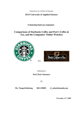 Hogeschool van Arnhem en Nijmegen

           HAN University of Applied Sciences



              E-Marketing Final Case Assignment:



Comparisons of Starbucks Coffee and Peet’s Coffee &
    Tea, and the Companies’ Online Websites




                            V.S.




                            Submitted to

                       Prof. Peter Steemers


                                By



Mr. Tisapol Ratitong       ID# 470893         ti_zola@hotmail.com




                                                    November 11th, 2009
 