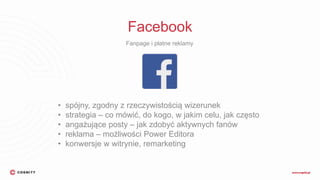 Facebook
Fanpage i płatne reklamy
• spójny, zgodny z rzeczywistością wizerunek
• strategia – co mówić, do kogo, w jakim celu, jak często
• angażujące posty – jak zdobyć aktywnych fanów
• reklama – możliwości Power Editora
• konwersje w witrynie, remarketing
 