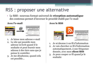 @
RSS : proposer une alternative
• Le RSS : nouveau format universel de réception automatique
des contenus permet d’inverser le procédé établi par l’e-mail
Avec l’e-mail Avec le RSS
1. Je laisse mon adresse e-mail
2. Le site qui possède mon
adresse m’écrit quand il le
souhaite et peut fournir mon
adresse à des tiers sans que je
puisse le contrôler.
3. Je me désabonne, quand cela
est possible…
1. Je m’abonne à un fil d’information
2. Je vais chercher ce fil d’information
automatiquement, à une fréquence
donnée, avec mon client RSS
3. Je peux couper ce fil quand je le
souhaite
 