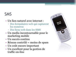 SMS
• Un lien naturel avec internet :
▫ Des formulaires web qui capturent
les numéros
▫ Des liens web dans les SMS
• Un media incontournable pour le
marketing mobile
• Un succès continu
• Réseau contrôlé = moins de spam
• Un coût encore important
• Un excellent pour la gestion de
traffic on-line
 