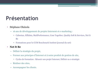 Présentation
• Stéphane Olaïzola
– 16 ans de développement de projets Internent et e-marketing :
• Cabestan, Effidata, MailPerformance, Com Together, Quality Soft & Services, Net It
Be
• Formations pour le CCM Benchmark Institut (journal du net)
• Net It Be
– Définir la stratégie du projet,
– Former aux principes d’Internet et à notre produit de gestion de site,
• Cycles de formation : Réussir son projet Internet, Définir sa e-stratégie
– Réaliser des sites,
– Accompagner les clients.
 