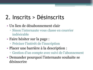 2. Inscrits > Désinscrits
• Un lien de désabonnement clair
▫ Sinon l’internaute vous classe en courrier
indésirable
• Faire hésiter sur la page :
▫ Préciser l’intérêt de l’inscription
• Placer une barrière à la description :
▫ Gestion d’un compte avec suivi de l’abonnement
• Demander pourquoi l’internaute souhaite se
désinscrire
 