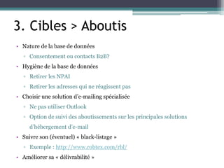 3. Cibles > Aboutis
• Nature de la base de données
▫ Consentement ou contacts B2B?
• Hygiène de la base de données
▫ Retirer les NPAI
▫ Retirer les adresses qui ne réagissent pas
• Choisir une solution d’e-mailing spécialisée
▫ Ne pas utiliser Outlook
▫ Option de suivi des aboutissements sur les principales solutions
d’hébergement d’e-mail
• Suivre son (éventuel) « black-listage »
▫ Exemple : http://www.robtex.com/rbl/
• Améliorer sa « délivrabilité »
 