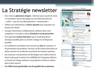 La Stratégie newsletter
• Une vente en plusieurs étapes : informer pour susciter la vente
: la newsletter repose davantage sur une démonstration de
« valeur » que sur une démonstration « commerciale »
• Utiliser une information à valeur ajoutée pour répondre aux
besoins des clients
• Lorsque l’internaute a suffisamment confiance dans votre
compétence il est plus à même d’acheter ou de prescrire
• Une approche moins intrusive que le marketing direct
classique possible grâce au coût de routage et à la fréquence
possible.
• Les meilleures newsletters sont souvent un mix de contenus et
de promotions des produits /services; qu’ils soient mixés dans un
même numéro et/ou alternés sous forme de numéros spéciaux
• Les contenus vont permettre de développer une relation dans la
durée renforçant le statut et la crédibilité de l’entreprise éditrice;
ce travail sur l’image amènera vos prospects et clients à acheter
plus et plus souvent
• Un effort tout particulier sur la qualité des contenus.
 