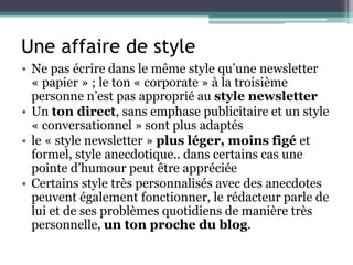 Une affaire de style
• Ne pas écrire dans le même style qu’une newsletter
« papier » ; le ton « corporate » à la troisième
personne n’est pas approprié au style newsletter
• Un ton direct, sans emphase publicitaire et un style
« conversationnel » sont plus adaptés
• le « style newsletter » plus léger, moins figé et
formel, style anecdotique.. dans certains cas une
pointe d’humour peut être appréciée
• Certains style très personnalisés avec des anecdotes
peuvent également fonctionner, le rédacteur parle de
lui et de ses problèmes quotidiens de manière très
personnelle, un ton proche du blog.
 